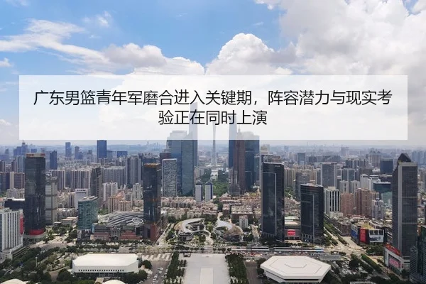 广东男篮青年军磨合进入关键期，阵容潜力与现实考验正在同时上演